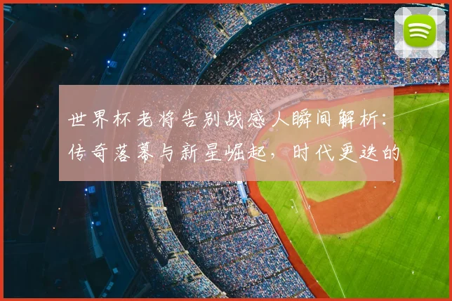 世界杯老将告别战感人瞬间解析：传奇落幕与新星崛起，时代更迭的深刻意义