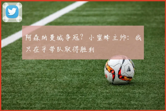 阿森纳曼城争冠?小蜜蜂主帅:我只在乎带队取得胜利
