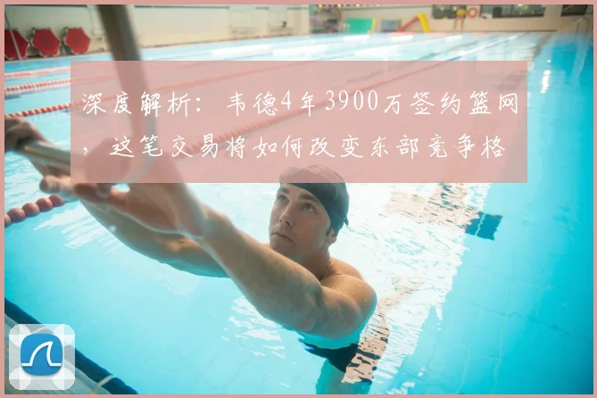 深度解析：韦德4年3900万签约篮网，这笔交易将如何改变东部竞争格局？