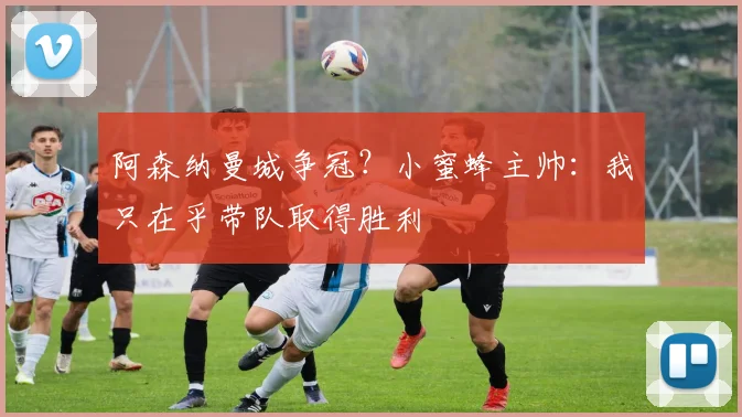 阿森纳曼城争冠？小蜜蜂主帅：我只在乎带队取得胜利