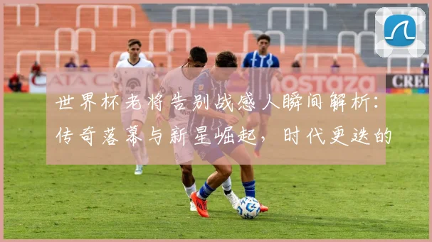 世界杯老将告别战感人瞬间解析：传奇落幕与新星崛起，时代更迭的深刻意义