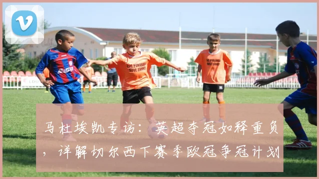 马杜埃凯专访：英超夺冠如释重负，详解切尔西下赛季欧冠争冠计划与心路历程