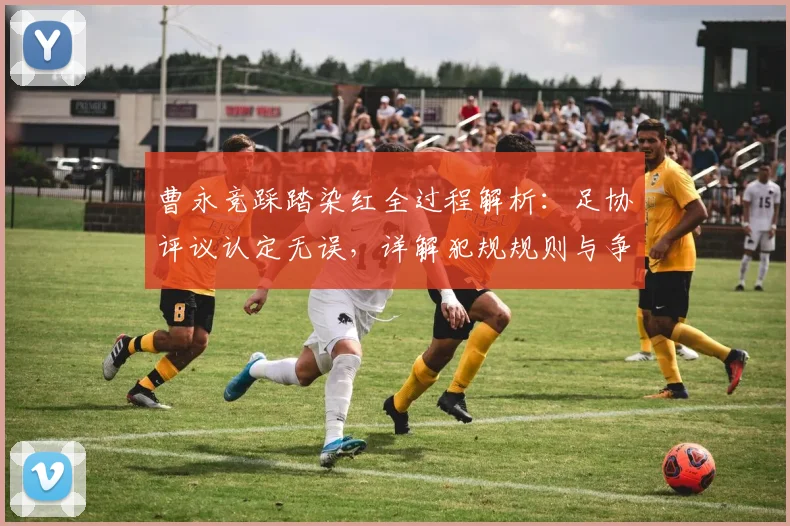 曹永竞踩踏染红全过程解析:足协评议认定无误,详解犯规规则与争议影响
