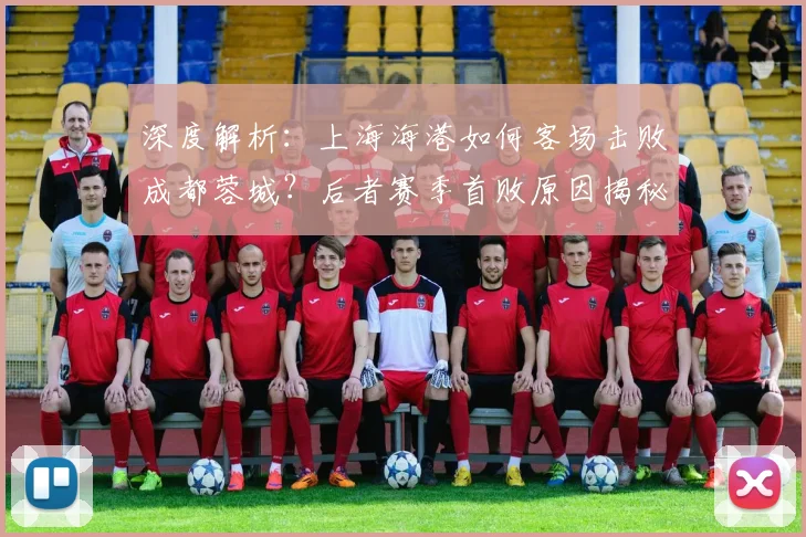 深度解析：上海海港如何客场击败成都蓉城？后者赛季首败原因揭秘与全场回放看点